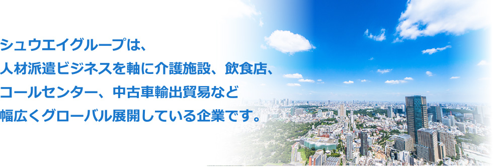 シュウエイグループは、人材派遣ビジネスを軸に介護施設、飲食店、コールセンター、中古車輸入貿易など幅広くグローバル展開している企業です。