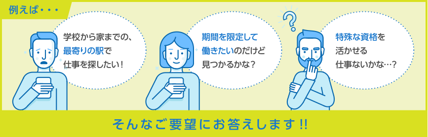 例えば：学校から家までの、最寄りの駅で仕事を探したい！・期間を限定して働きたいのだけど見つかるかな？・特殊な資格を活かせる仕事ないかな…？｜そんなご要望にお答えします！！